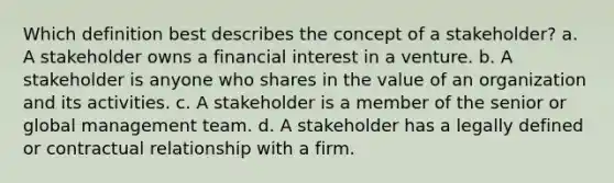 Which definition best describes the concept of a stakeholder? a. A stakeholder owns a financial interest in a venture. b. A stakeholder is anyone who shares in the value of an organization and its activities. c. A stakeholder is a member of the senior or global management team. d. A stakeholder has a legally defined or contractual relationship with a firm.