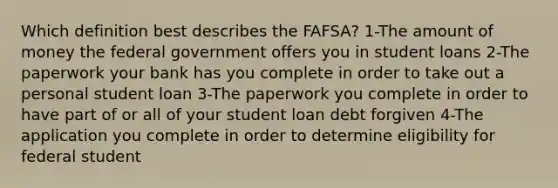 Which definition best describes the FAFSA? 1-The amount of money the federal government offers you in student loans 2-The paperwork your bank has you complete in order to take out a personal student loan 3-The paperwork you complete in order to have part of or all of your student loan debt forgiven 4-The application you complete in order to determine eligibility for federal student