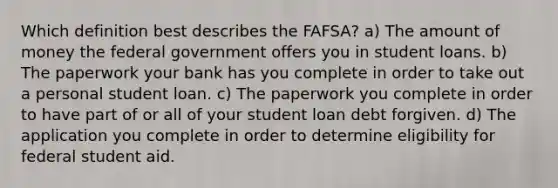 Which definition best describes the FAFSA? a) The amount of money the federal government offers you in student loans. b) The paperwork your bank has you complete in order to take out a personal student loan. c) The paperwork you complete in order to have part of or all of your student loan debt forgiven. d) The application you complete in order to determine eligibility for federal student aid.