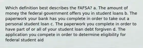 Which definition best describes the FAFSA? a. The amount of money the federal government offers you in student loans b. The paperwork your bank has you complete in order to take out a personal student loan c. The paperwork you complete in order to have part of or all of your student loan debt forgiven d. The application you compete in order to determine eligibility for federal student aid