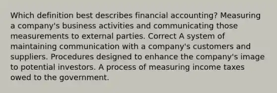 Which definition best describes financial accounting? Measuring a company's business activities and communicating those measurements to external parties. Correct A system of maintaining communication with a company's customers and suppliers. Procedures designed to enhance the company's image to potential investors. A process of measuring income taxes owed to the government.