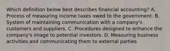 Which definition below best describes financial accounting? A. Process of measuring income taxes owed to the government. B. System of maintaining communication with a company's customers and suppliers. C. Procedures designed to enhance the company's image to potential investors. D. Measuring business activities and communicating them to external parties.