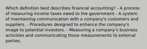 Which definition best describes financial accounting? - A process of measuring income taxes owed to the government - A system of maintaining communication with a company's customers and suppliers. - Procedures designed to enhance the company's image to potential investors. - Measuring a company's business activities and communicating those measurements to external parties.