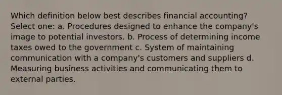 Which definition below best describes financial accounting? Select one: a. Procedures designed to enhance the company's image to potential investors. b. Process of determining income taxes owed to the government c. System of maintaining communication with a company's customers and suppliers d. Measuring business activities and communicating them to external parties.