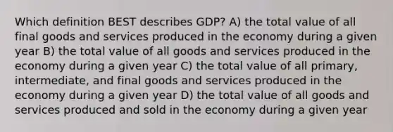 Which definition BEST describes GDP? A) the total value of all final goods and services produced in the economy during a given year B) the total value of all goods and services produced in the economy during a given year C) the total value of all primary, intermediate, and final goods and services produced in the economy during a given year D) the total value of all goods and services produced and sold in the economy during a given year