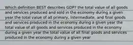 Which definition BEST describes GDP? the total value of all goods and services produced and sold in the economy during a given year the total value of all primary, intermediate, and final goods and services produced in the economy during a given year the total value of all goods and services produced in the economy during a given year the total value of all final goods and services produced in the economy during a given year