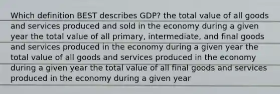 Which definition BEST describes GDP? the total value of all goods and services produced and sold in the economy during a given year the total value of all primary, intermediate, and final goods and services produced in the economy during a given year the total value of all goods and services produced in the economy during a given year the total value of all final goods and services produced in the economy during a given year