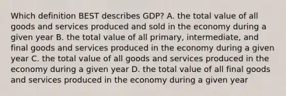 Which definition BEST describes GDP? A. the total value of all goods and services produced and sold in the economy during a given year B. the total value of all primary, intermediate, and final goods and services produced in the economy during a given year C. the total value of all goods and services produced in the economy during a given year D. the total value of all final goods and services produced in the economy during a given year