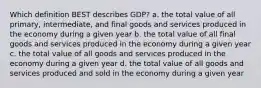 Which definition BEST describes GDP? a. the total value of all primary, intermediate, and final goods and services produced in the economy during a given year b. the total value of all final goods and services produced in the economy during a given year c. the total value of all goods and services produced in the economy during a given year d. the total value of all goods and services produced and sold in the economy during a given year