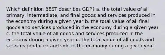 Which definition BEST describes GDP? a. the total value of all primary, intermediate, and final goods and services produced in the economy during a given year b. the total value of all final goods and services produced in the economy during a given year c. the total value of all goods and services produced in the economy during a given year d. the total value of all goods and services produced and sold in the economy during a given year