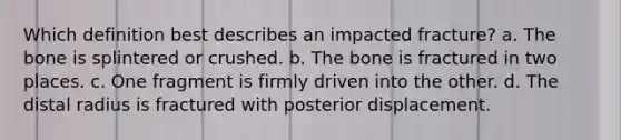 Which definition best describes an impacted fracture? a. The bone is splintered or crushed. b. The bone is fractured in two places. c. One fragment is firmly driven into the other. d. The distal radius is fractured with posterior displacement.