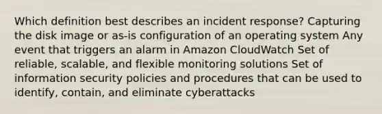 Which definition best describes an incident response? Capturing the disk image or as-is configuration of an operating system Any event that triggers an alarm in Amazon CloudWatch Set of reliable, scalable, and flexible monitoring solutions Set of information security policies and procedures that can be used to identify, contain, and eliminate cyberattacks