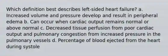 Which definition best describes left-sided heart failure? a. Increased volume and pressure develop and result in peripheral edema b. Can occur when cardiac output remains normal or above normal c. Decreased tissue perfusion from poor cardiac output and pulmonary congestion from increased pressure in the pulmonary vessels d. Percentage of blood ejected from the heart during systole