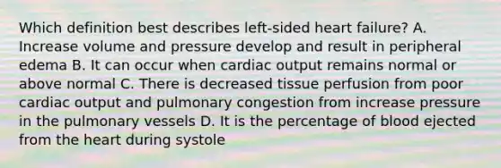 Which definition best describes left-sided heart failure? A. Increase volume and pressure develop and result in peripheral edema B. It can occur when cardiac output remains normal or above normal C. There is decreased tissue perfusion from poor cardiac output and pulmonary congestion from increase pressure in the pulmonary vessels D. It is the percentage of blood ejected from the heart during systole