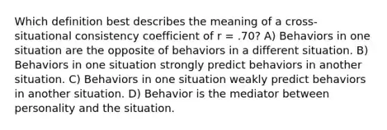 Which definition best describes the meaning of a cross-situational consistency coefficient of r = .70? A) Behaviors in one situation are the opposite of behaviors in a different situation. B) Behaviors in one situation strongly predict behaviors in another situation. C) Behaviors in one situation weakly predict behaviors in another situation. D) Behavior is the mediator between personality and the situation.