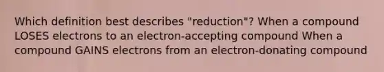 Which definition best describes "reduction"? When a compound LOSES electrons to an electron-accepting compound When a compound GAINS electrons from an electron-donating compound