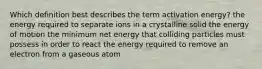 Which definition best describes the term activation energy? the energy required to separate ions in a crystalline solid the energy of motion the minimum net energy that colliding particles must possess in order to react the energy required to remove an electron from a gaseous atom