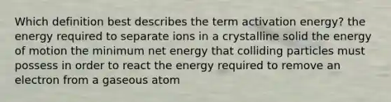 Which definition best describes the term activation energy? the energy required to separate ions in a crystalline solid the energy of motion the minimum net energy that colliding particles must possess in order to react the energy required to remove an electron from a gaseous atom