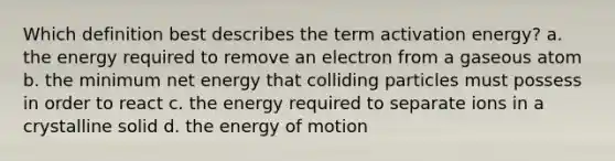 Which definition best describes the term activation energy? a. the energy required to remove an electron from a gaseous atom b. the minimum net energy that colliding particles must possess in order to react c. the energy required to separate ions in a crystalline solid d. the energy of motion