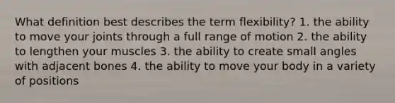 What definition best describes the term flexibility? 1. the ability to move your joints through a full range of motion 2. the ability to lengthen your muscles 3. the ability to create small angles with adjacent bones 4. the ability to move your body in a variety of positions