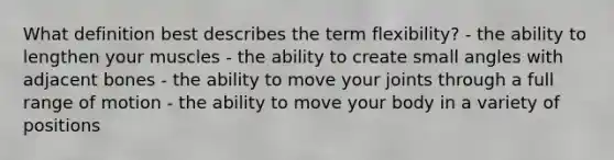 What definition best describes the term flexibility? - the ability to lengthen your muscles - the ability to create small angles with adjacent bones - the ability to move your joints through a full range of motion - the ability to move your body in a variety of positions