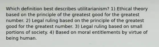 Which definition best describes utilitarianism? 1) Ethical theory based on the principle of the greatest good for the greatest number. 2) Legal ruling based on the principle of the greatest good for the greatest number. 3) Legal ruling based on small portions of society. 4) Based on moral entitlements by virtue of being human.