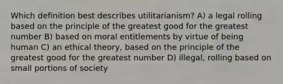 Which definition best describes utilitarianism? A) a legal rolling based on the principle of the greatest good for the greatest number B) based on moral entitlements by virtue of being human C) an ethical theory, based on the principle of the greatest good for the greatest number D) illegal, rolling based on small portions of society