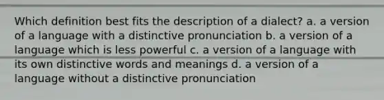 Which definition best fits the description of a dialect? a. a version of a language with a distinctive pronunciation b. a version of a language which is less powerful c. a version of a language with its own distinctive words and meanings d. a version of a language without a distinctive pronunciation