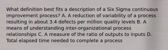 What definition best fits a description of a Six Sigma continuous improvement process? A. A reduction of variability of a process resulting in about 3.4 defects per million quality levels B. A means of understanding inter-organizational process relationships C. A measure of the ratio of outputs to inputs D. Total elapsed time needed to complete a process