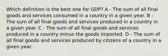 Which definition is the best one for GDP? A - The sum of all final goods and services consumed in a country in a given year. B - The sum of all final goods and services produced in a country in a given year. C - The sum of all final goods and services produced in a country minus the goods imported. D - The sum of all final goods and services produced by citizens of a country in a given year.