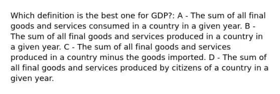 Which definition is the best one for GDP?: A - The sum of all final goods and services consumed in a country in a given year. B - The sum of all final goods and services produced in a country in a given year. C - The sum of all final goods and services produced in a country minus the goods imported. D - The sum of all final goods and services produced by citizens of a country in a given year.