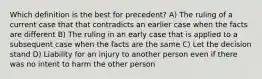 Which definition is the best for precedent? A) The ruling of a current case that that contradicts an earlier case when the facts are different B) The ruling in an early case that is applied to a subsequent case when the facts are the same C) Let the decision stand D) Liability for an injury to another person even if there was no intent to harm the other person