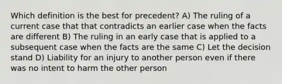 Which definition is the best for precedent? A) The ruling of a current case that that contradicts an earlier case when the facts are different B) The ruling in an early case that is applied to a subsequent case when the facts are the same C) Let the decision stand D) Liability for an injury to another person even if there was no intent to harm the other person