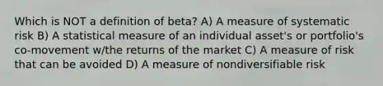 Which is NOT a definition of beta? A) A measure of systematic risk B) A statistical measure of an individual asset's or portfolio's co-movement w/the returns of the market C) A measure of risk that can be avoided D) A measure of nondiversifiable risk