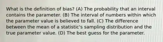 What is the definition of bias? (A) The probability that an interval contains the parameter. (B) The interval of numbers within which the parameter value is believed to fall. (C) The difference between the mean of a statistic's sampling distribution and the true parameter value. (D) The best guess for the parameter.