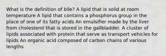 What is the definition of bile? A lipid that is solid at room temperature A lipid that contains a phosphorus group in the place of one of its fatty acids An emulsifier made by the liver from cholesterol that is stored in the gallbladder. A cluster of lipids associated with protein that serve as transport vehicles for lipids An organic acid composed of carbon chains of various lengths