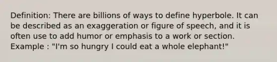 Definition: There are billions of ways to define hyperbole. It can be described as an exaggeration or figure of speech, and it is often use to add humor or emphasis to a work or section. Example : "I'm so hungry I could eat a whole elephant!"