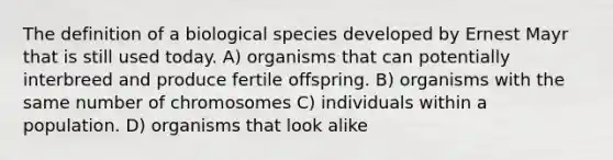 The definition of a biological species developed by Ernest Mayr that is still used today. A) organisms that can potentially interbreed and produce fertile offspring. B) organisms with the same number of chromosomes C) individuals within a population. D) organisms that look alike