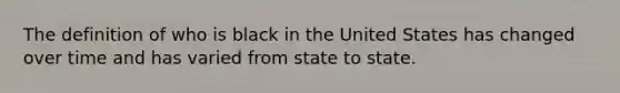 The definition of who is black in the United States has changed over time and has varied from state to state.