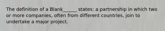 The definition of a Blank______ states: a partnership in which two or more companies, often from different countries, join to undertake a major project.