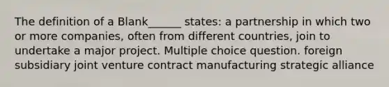 The definition of a Blank______ states: a partnership in which two or more companies, often from different countries, join to undertake a major project. Multiple choice question. foreign subsidiary joint venture contract manufacturing strategic alliance