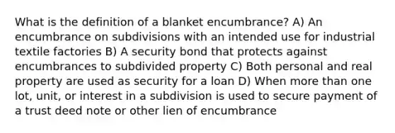 What is the definition of a blanket encumbrance? A) An encumbrance on subdivisions with an intended use for industrial textile factories B) A security bond that protects against encumbrances to subdivided property C) Both personal and real property are used as security for a loan D) When more than one lot, unit, or interest in a subdivision is used to secure payment of a trust deed note or other lien of encumbrance