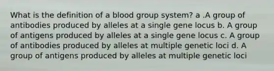 What is the definition of a blood group system? a .A group of antibodies produced by alleles at a single gene locus b. A group of antigens produced by alleles at a single gene locus c. A group of antibodies produced by alleles at multiple genetic loci d. A group of antigens produced by alleles at multiple genetic loci