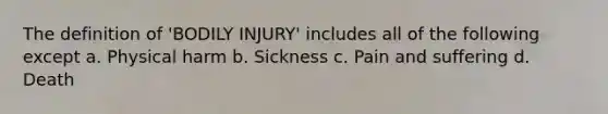 The definition of 'BODILY INJURY' includes all of the following except a. Physical harm b. Sickness c. Pain and suffering d. Death