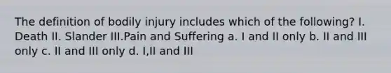 The definition of bodily injury includes which of the following? I. Death II. Slander III.Pain and Suffering a. I and II only b. II and III only c. II and III only d. I,II and III