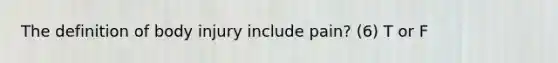 The definition of body injury include pain? (6) T or F