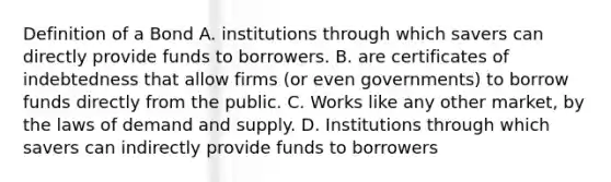 Definition of a Bond A. institutions through which savers can directly provide funds to borrowers. B. are certificates of indebtedness that allow firms (or even governments) to borrow funds directly from the public. C. Works like any other market, by the laws of demand and supply. D. Institutions through which savers can indirectly provide funds to borrowers