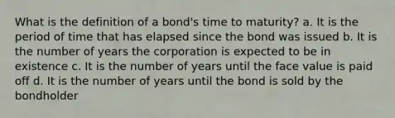 What is the definition of a bond's time to maturity? a. It is the period of time that has elapsed since the bond was issued b. It is the number of years the corporation is expected to be in existence c. It is the number of years until the face value is paid off d. It is the number of years until the bond is sold by the bondholder