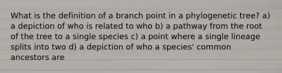 What is the definition of a branch point in a phylogenetic tree? a) a depiction of who is related to who b) a pathway from the root of the tree to a single species c) a point where a single lineage splits into two d) a depiction of who a species' common ancestors are