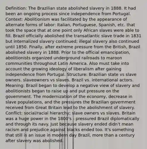 Definition: The Brazilian state abolished slavery in 1888. It had been an ongoing process since independence from Portugal. Context: Abolitionism was facilitated by the appearance of alternate forms of labor: Italian, Portuguese, Spanish, etc. that took the space that at one point only African slaves were able to fill. Brazil officially abolished the transatlantic slave trade in 1831 but internalized slavery continued; illegal slavery also continued until 1850. Finally, after extreme pressure from the British, Brazil abolished slavery in 1888. Prior to the official emancipation, abolitionists organized underground railroads to maroon communities throughout Latin America. Also must take into account the growing ideology of liberalism after gaining independence from Portugal. Structure: Brazilian state vs slave owners. slaveowners vs slaves. Brazil vs. international actors. Meaning: Brazil began to develop a negative view of slavery and abolitionists began to raise up and put pressure on the government. The modernization of the economy, decrease in slave populations, and the pressures the Brazilian government received from Great Britain lead to the abolishment of slavery. Conflict: social/racial hierarchy; slave owners vs slaves. Britain was a huge power in the 1800's - pressured Brazil diplomatically and through its navy. Just because slavery ended didn't mean racism and prejudice against blacks ended too. It's something that still is an issue in modern day Brazil, more than a century after slavery was abolished.